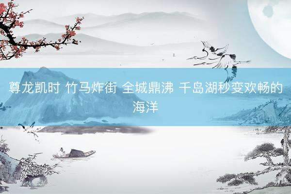 尊龙凯时 竹马炸街 全城鼎沸 千岛湖秒变欢畅的海洋