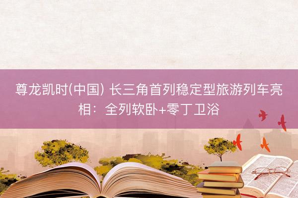 尊龙凯时(中国) 长三角首列稳定型旅游列车亮相:全列软卧+零丁卫浴