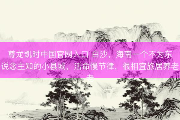 尊龙凯时中国官网入口 白沙，海南一个不为东说念主知的小县城，活命慢节律，很相宜旅居养老