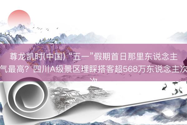 尊龙凯时(中国) “五一”假期首日那里东说念主气最高？四川A级景区理睬搭客超568万东说念主次