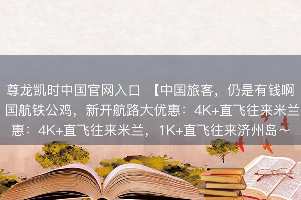 尊龙凯时中国官网入口 【中国旅客，仍是有钱啊】两大航，狂买飞机！国航铁公鸡，新开航路大优惠：4K+直飞往来米兰，1K+直飞往来济州岛～