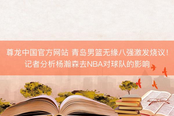 尊龙中国官方网站 青岛男篮无缘八强激发烧议！记者分析杨瀚森去NBA对球队的影响