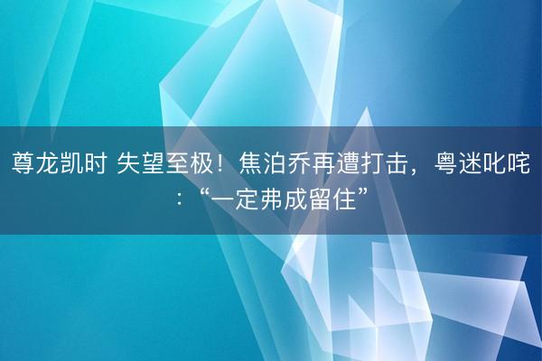 尊龙凯时 失望至极！焦泊乔再遭打击，粤迷叱咤：“一定弗成留住”