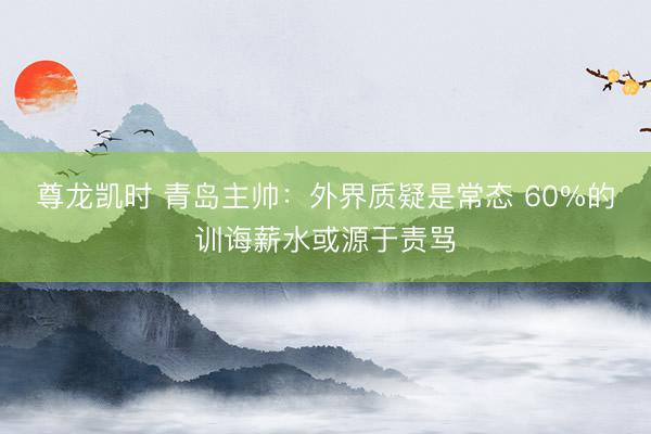 尊龙凯时 青岛主帅：外界质疑是常态 60%的训诲薪水或源于责骂