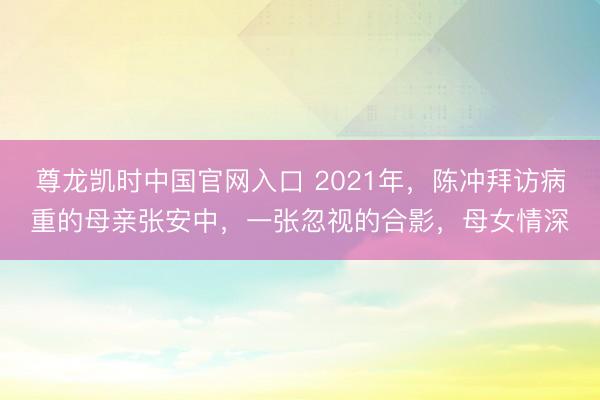 尊龙凯时中国官网入口 2021年，陈冲拜访病重的母亲张安中，一张忽视的合影，母女情深