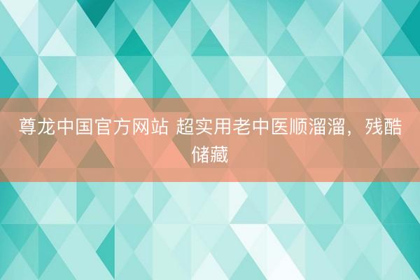 尊龙中国官方网站 超实用老中医顺溜溜，残酷储藏