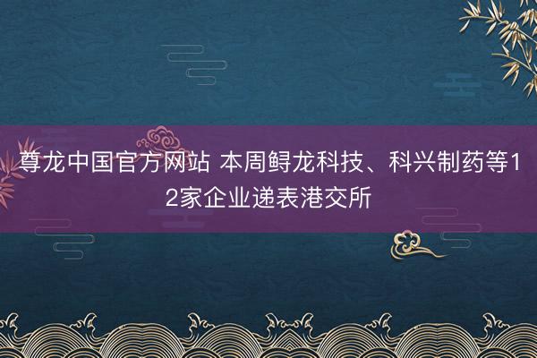 尊龙中国官方网站 本周鲟龙科技、科兴制药等12家企业递表港交所