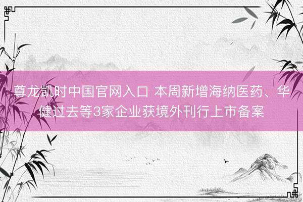 尊龙凯时中国官网入口 本周新增海纳医药、华健过去等3家企业获境外刊行上市备案