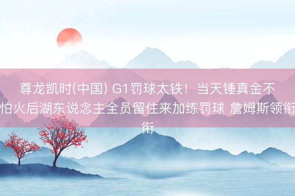 尊龙凯时(中国) G1罚球太铁！当天锤真金不怕火后湖东说念主全员留住来加练罚球 詹姆斯领衔
