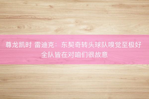 尊龙凯时 雷迪克：东契奇转头球队嗅觉至极好 全队皆在对咱们很故意
