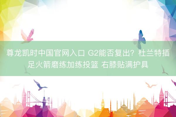 尊龙凯时中国官网入口 G2能否复出？杜兰特插足火箭磨练加练投篮 右膝贴满护具