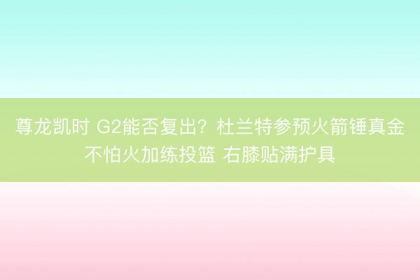 尊龙凯时 G2能否复出？杜兰特参预火箭锤真金不怕火加练投篮 右膝贴满护具