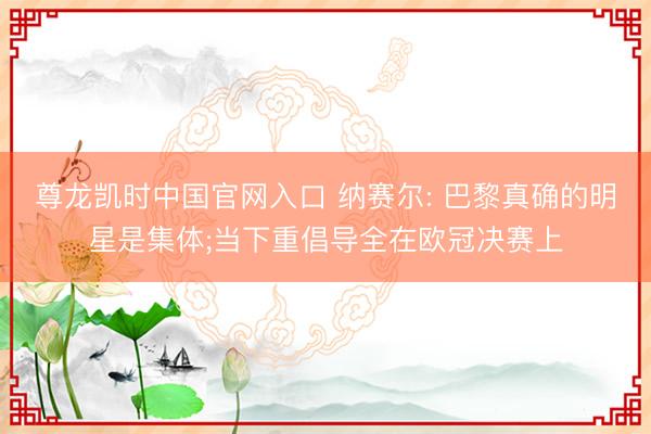 尊龙凯时中国官网入口 纳赛尔: 巴黎真确的明星是集体;当下重倡导全在欧冠决赛上
