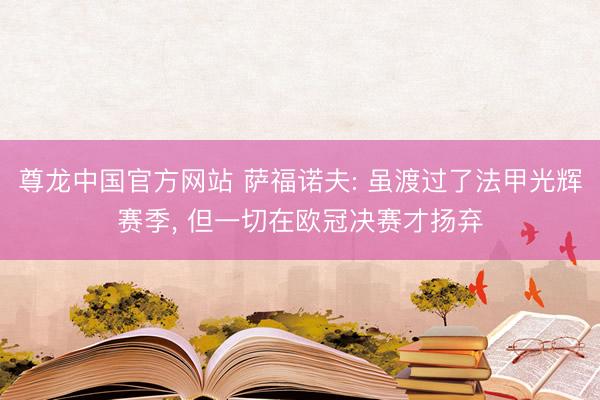 尊龙中国官方网站 萨福诺夫: 虽渡过了法甲光辉赛季， 但一切在欧冠决赛才扬弃