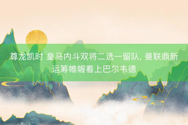 尊龙凯时 皇马内斗双将二选一留队， 曼联鼎新运筹帷幄看上巴尔韦德