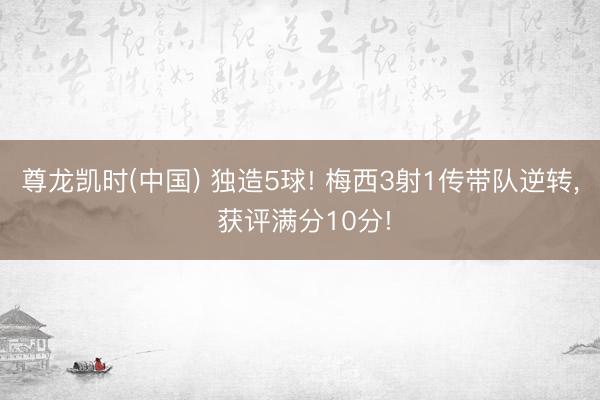 尊龙凯时(中国) 独造5球! 梅西3射1传带队逆转， 获评满分10分!