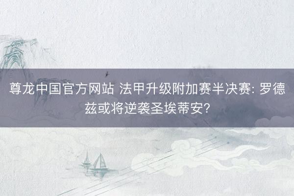 尊龙中国官方网站 法甲升级附加赛半决赛: 罗德兹或将逆袭圣埃蒂安?