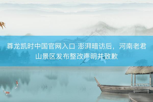 尊龙凯时中国官网入口 澎湃暗访后，河南老君山景区发布整改声明并致歉