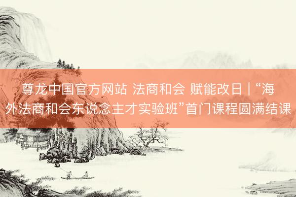 尊龙中国官方网站 法商和会 赋能改日 | “海外法商和会东说念主才实验班”首门课程圆满结课