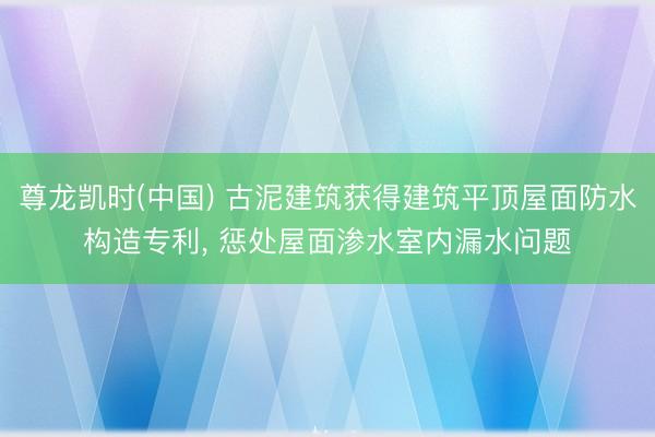 尊龙凯时(中国) 古泥建筑获得建筑平顶屋面防水构造专利， 惩处屋面渗水室内漏水问题