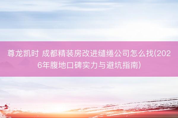 尊龙凯时 成都精装房改进缱绻公司怎么找(2026年腹地口碑实力与避坑指南)