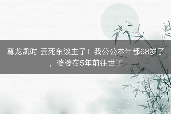 尊龙凯时 丢死东谈主了！我公公本年都68岁了，婆婆在5年前往世了