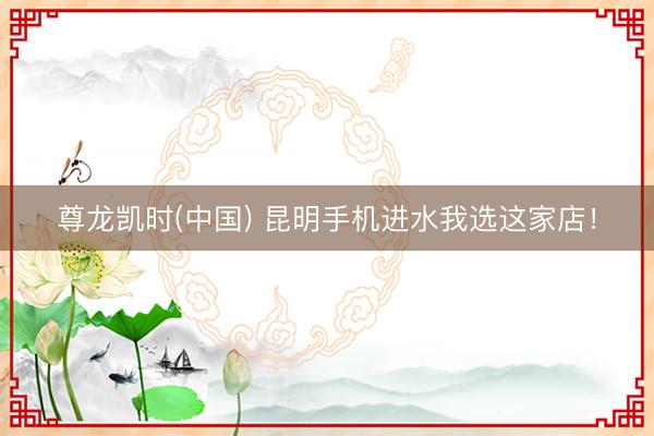 尊龙凯时(中国) 昆明手机进水我选这家店！
