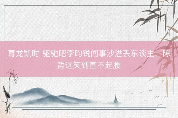 尊龙凯时 驱驰吧李昀锐闯事沙溢丢东谈主，陈哲远笑到直不起腰