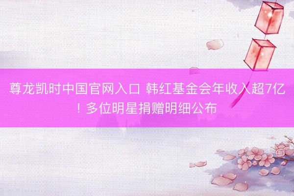 尊龙凯时中国官网入口 韩红基金会年收入超7亿! 多位明星捐赠明细公布