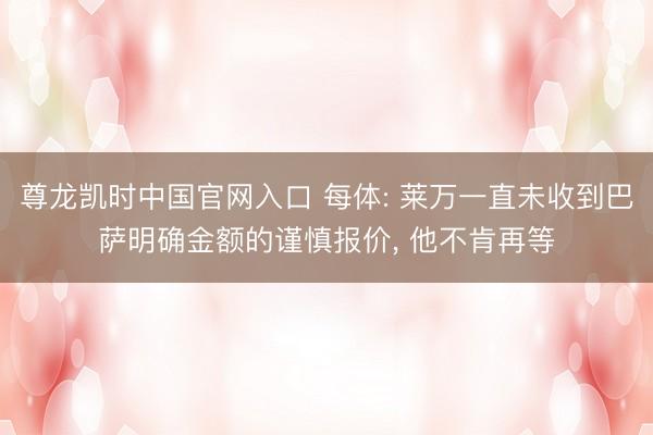 尊龙凯时中国官网入口 每体: 莱万一直未收到巴萨明确金额的谨慎报价， 他不肯再等
