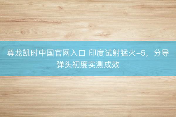 尊龙凯时中国官网入口 印度试射猛火-5，分导弹头初度实测成效