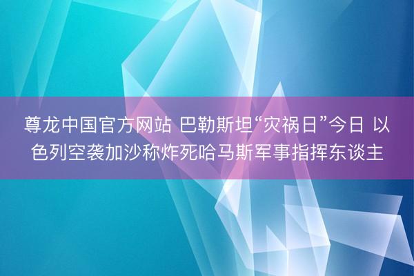 尊龙中国官方网站 巴勒斯坦“灾祸日”今日 以色列空袭加沙称炸死哈马斯军事指挥东谈主