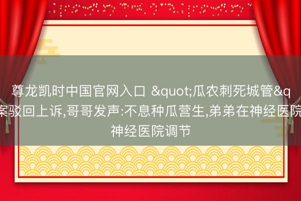 尊龙凯时中国官网入口 "瓜农刺死城管"案驳回上诉，哥哥发声:不息种瓜营生，弟弟在神经医院调节