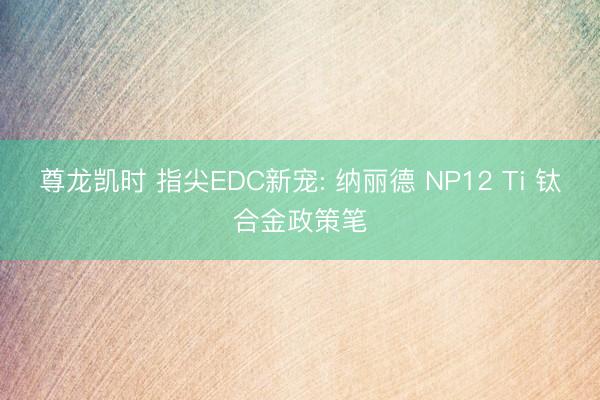 尊龙凯时 指尖EDC新宠: 纳丽德 NP12 Ti 钛合金政策笔