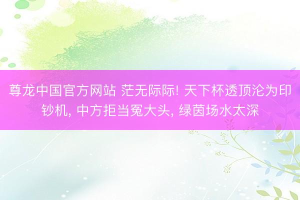 尊龙中国官方网站 茫无际际! 天下杯透顶沦为印钞机， 中方拒当冤大头， 绿茵场水太深