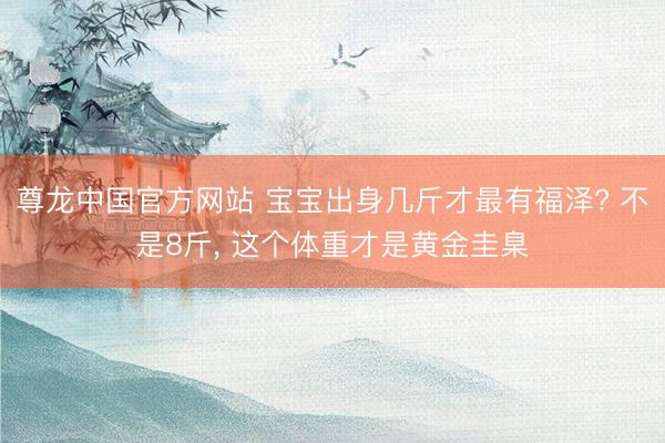 尊龙中国官方网站 宝宝出身几斤才最有福泽? 不是8斤， 这个体重才是黄金圭臬