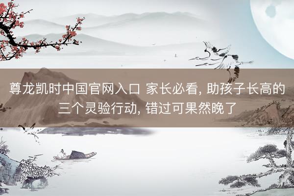 尊龙凯时中国官网入口 家长必看， 助孩子长高的三个灵验行动， 错过可果然晚了