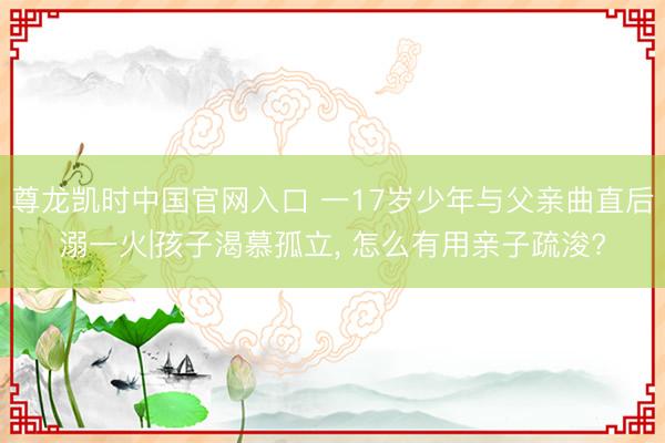尊龙凯时中国官网入口 一17岁少年与父亲曲直后溺一火|孩子渴慕孤立， 怎么有用亲子疏浚?