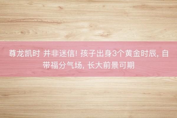 尊龙凯时 并非迷信! 孩子出身3个黄金时辰， 自带福分气场， 长大前景可期