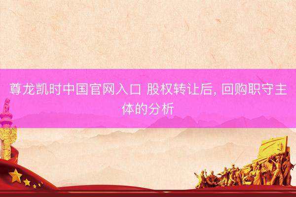 尊龙凯时中国官网入口 股权转让后， 回购职守主体的分析