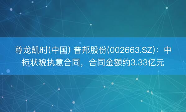 尊龙凯时(中国) 普邦股份(002663.SZ)：中标状貌执意合同，合同金额约3.33亿元