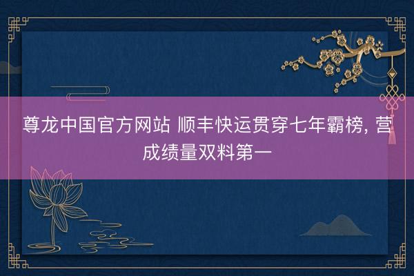 尊龙中国官方网站 顺丰快运贯穿七年霸榜， 营成绩量双料第一