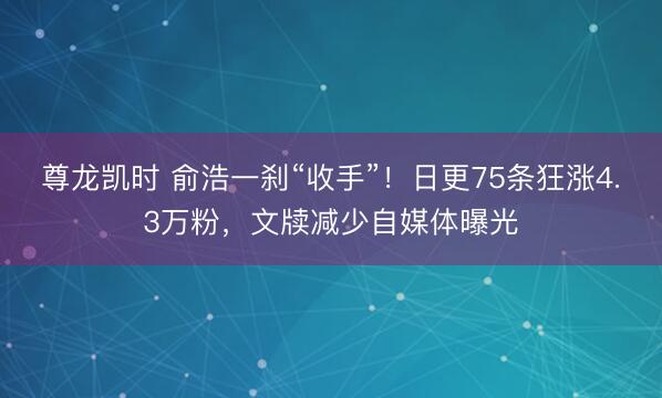 尊龙凯时 俞浩一刹“收手”！日更75条狂涨4.3万粉，文牍减少自媒体曝光
