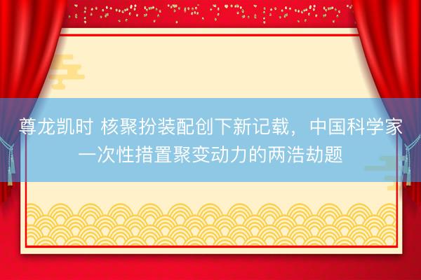 尊龙凯时 核聚扮装配创下新记载，中国科学家一次性措置聚变动力的两浩劫题