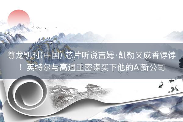 尊龙凯时(中国) 芯片听说吉姆·凯勒又成香饽饽！英特尔与高通正密谋买下他的AI新公司
