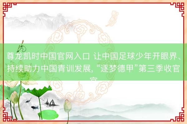 尊龙凯时中国官网入口 让中国足球少年开眼界、持续助力中国青训发展, “逐梦德甲”第三季收官