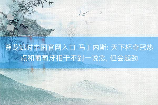 尊龙凯时中国官网入口 马丁内斯: 天下杯夺冠热点和葡萄牙相干不到一说念， 但会起劲