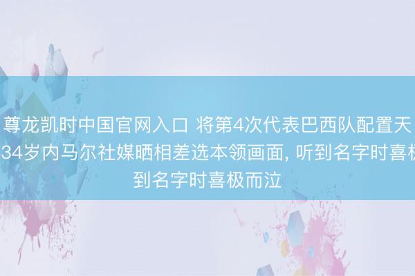 尊龙凯时中国官网入口 将第4次代表巴西队配置天下杯， 34岁内马尔社媒晒相差选本领画面， 听到名字时喜极而泣