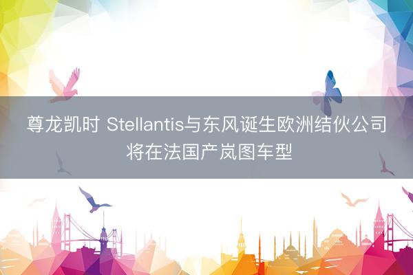 尊龙凯时 Stellantis与东风诞生欧洲结伙公司 将在法国产岚图车型