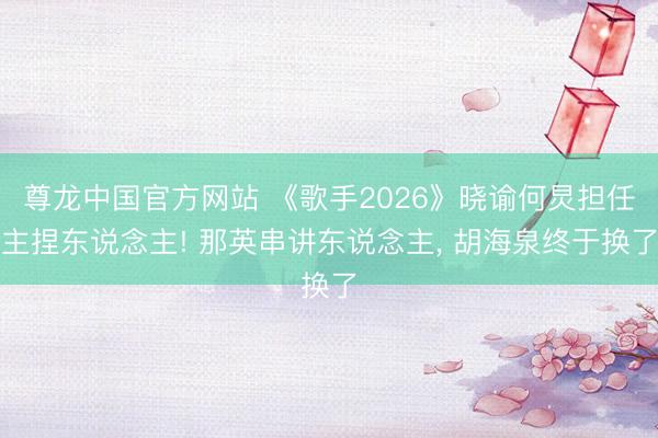 尊龙中国官方网站 《歌手2026》晓谕何炅担任主捏东说念主! 那英串讲东说念主， 胡海泉终于换了